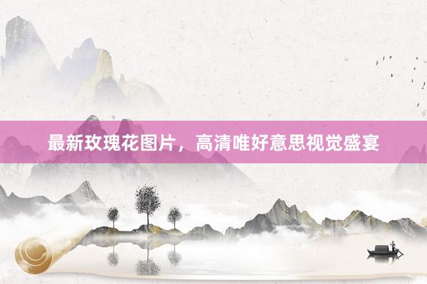 最新玫瑰花图片,高清唯好意思视觉盛宴
